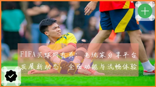 FIFA买球网首页：老玩家分享平台发展新动态，全面功能与流畅体验尽在掌握