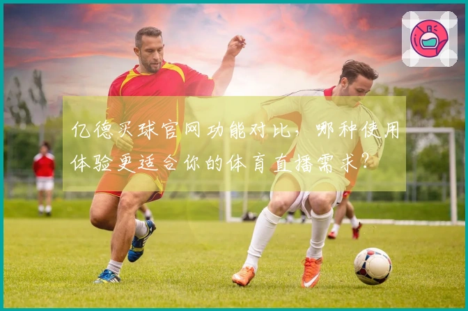 亿德买球官网功能对比，哪种使用体验更适合你的体育直播需求？